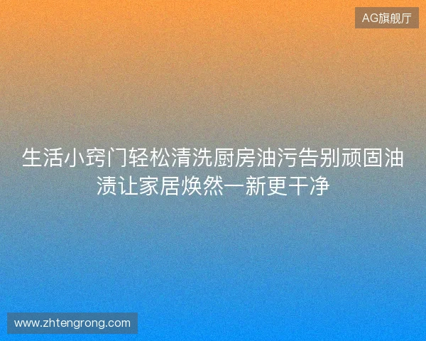 生活小窍门轻松清洗厨房油污告别顽固油渍让家居焕然一新更干净