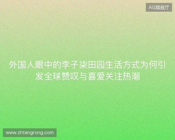 外国人眼中的李子柒田园生活方式为何引发全球赞叹与喜爱关注热潮